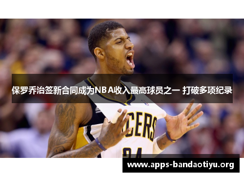 保罗乔治签新合同成为NBA收入最高球员之一 打破多项纪录