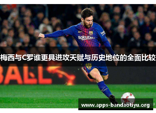 梅西与C罗谁更具进攻天赋与历史地位的全面比较
