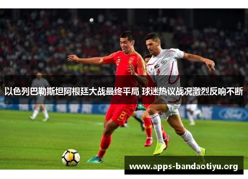 以色列巴勒斯坦阿根廷大战最终平局 球迷热议战况激烈反响不断