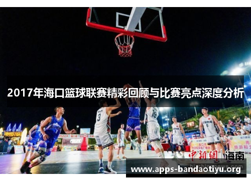 2017年海口篮球联赛精彩回顾与比赛亮点深度分析