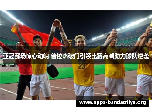 亚冠赛场惊心动魄 普拉杰破门引领比赛高潮助力球队逆袭