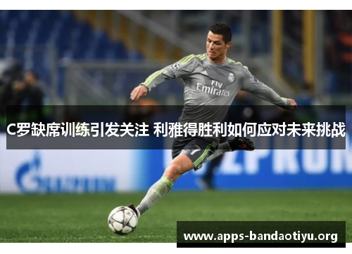 C罗缺席训练引发关注 利雅得胜利如何应对未来挑战