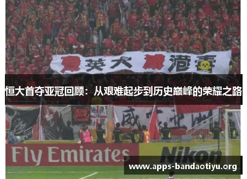 恒大首夺亚冠回顾：从艰难起步到历史巅峰的荣耀之路