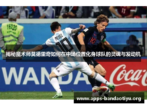 揭秘魔术师莫德里奇如何在中场位置化身球队的灵魂与发动机