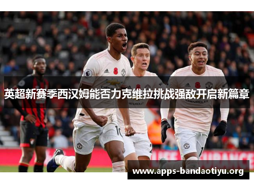 英超新赛季西汉姆能否力克维拉挑战强敌开启新篇章