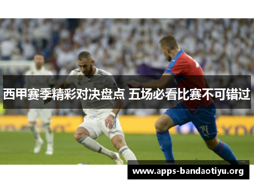 西甲赛季精彩对决盘点 五场必看比赛不可错过