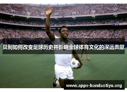 贝利如何改变足球历史并影响全球体育文化的深远贡献