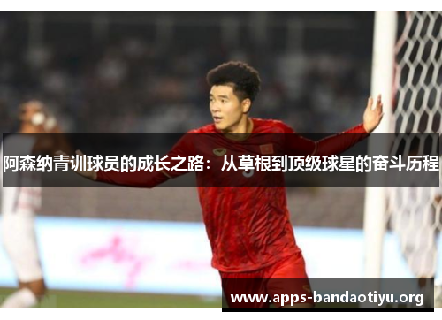 阿森纳青训球员的成长之路:从草根到顶级球星的奋斗历程 阿森纳青训球员的成长之路:从草根到顶级球星的奋斗历程