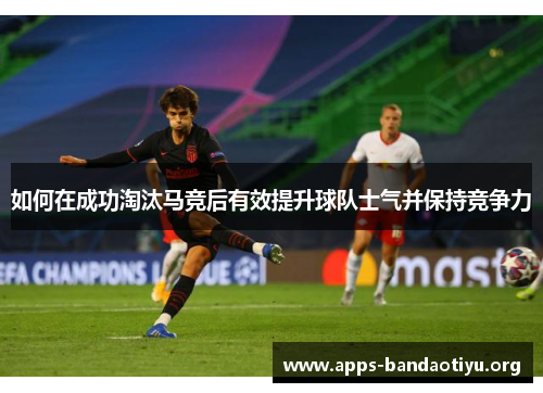 如何在成功淘汰马竞后有效提升球队士气并保持竞争力 如何在成功淘汰马竞后有效提升球队士气并保持竞争力