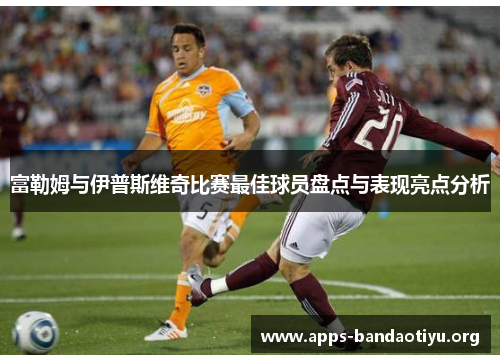富勒姆与伊普斯维奇比赛最佳球员盘点与表现亮点分析 富勒姆与伊普斯维奇比赛最佳球员盘点与表现亮点分析