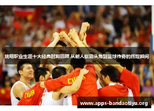 姚明职业生涯十大经典时刻回顾 从新人崭露头角到篮球传奇的辉煌瞬间