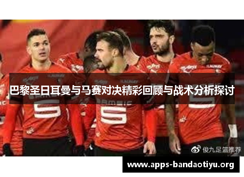 巴黎圣日耳曼与马赛对决精彩回顾与战术分析探讨