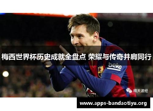 梅西世界杯历史成就全盘点 荣耀与传奇并肩同行